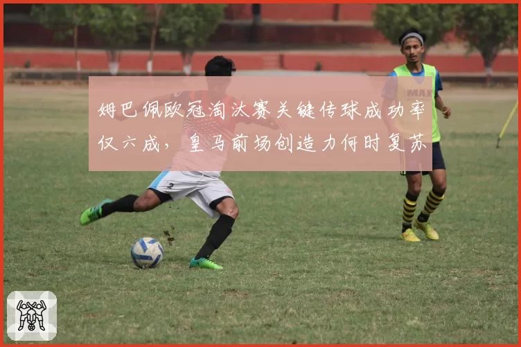 姆巴佩欧冠淘汰赛关键传球成功率仅六成，皇马前场创造力何时复苏？