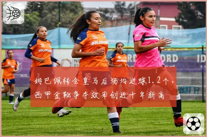 姆巴佩转会皇马后场均进球1.2个，西甲金靴争夺效率创近十年新高