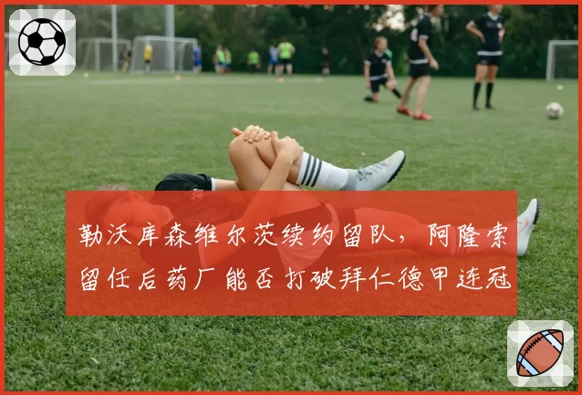 勒沃库森维尔茨续约留队，阿隆索留任后药厂能否打破拜仁德甲连冠？