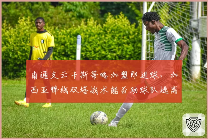 南通支云卡斯蒂略加盟即进球，加西亚锋线双塔战术能否助球队逃离降级区？