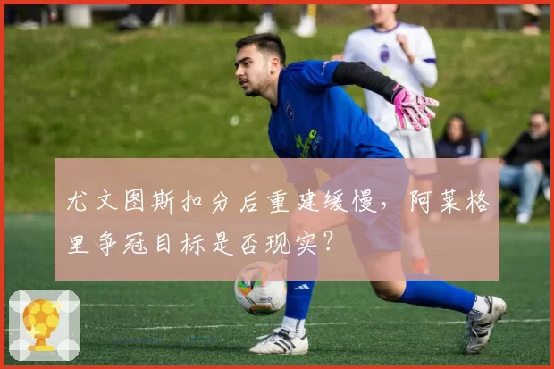 尤文图斯扣分后重建缓慢，阿莱格里争冠目标是否现实？