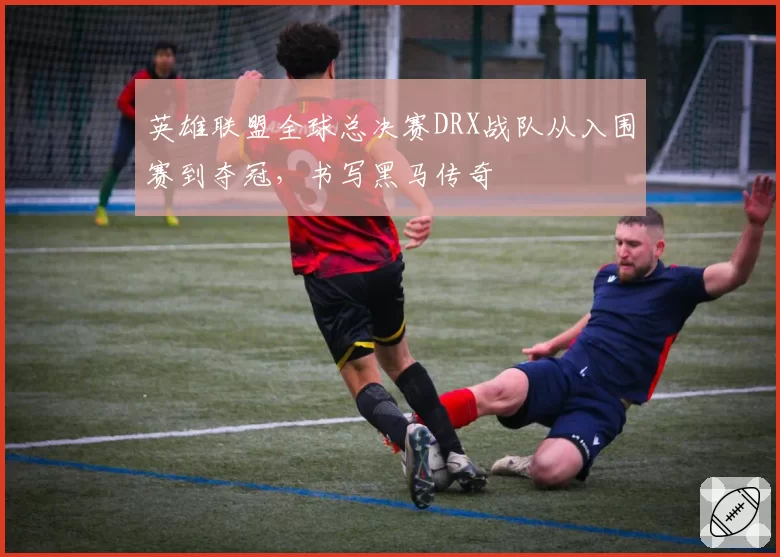 英雄联盟全球总决赛DRX战队从入围赛到夺冠，书写黑马传奇
