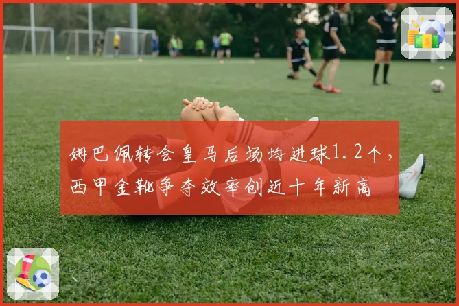姆巴佩转会皇马后场均进球1.2个,西甲金靴争夺效率创近十年新高