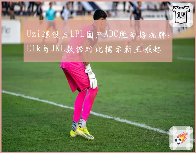 Uzi退役后LPL国产ADC胜率榜洗牌,Elk与JKL数据对比揭示新王崛起
