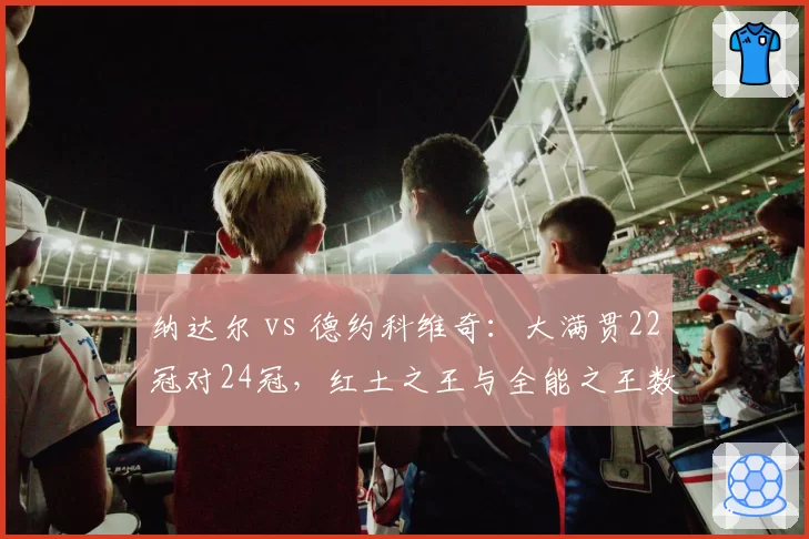 纳达尔 vs 德约科维奇：大满贯22冠对24冠，红土之王与全能之王数据全对比