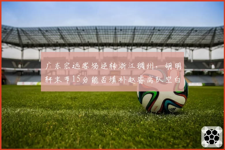 广东宏远客场逆转浙江稠州，胡明轩末节15分能否填补赵睿离队空白？