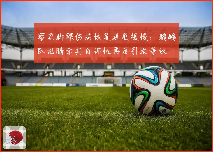 蔡恩脚踝伤病恢复进展缓慢，鹈鹕队记暗示其自律性再度引发争议