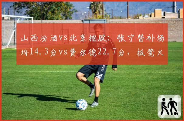 山西汾酒vs北京控股：张宁替补场均14.3分vs费尔德22.7分，板凳火力差距凸显