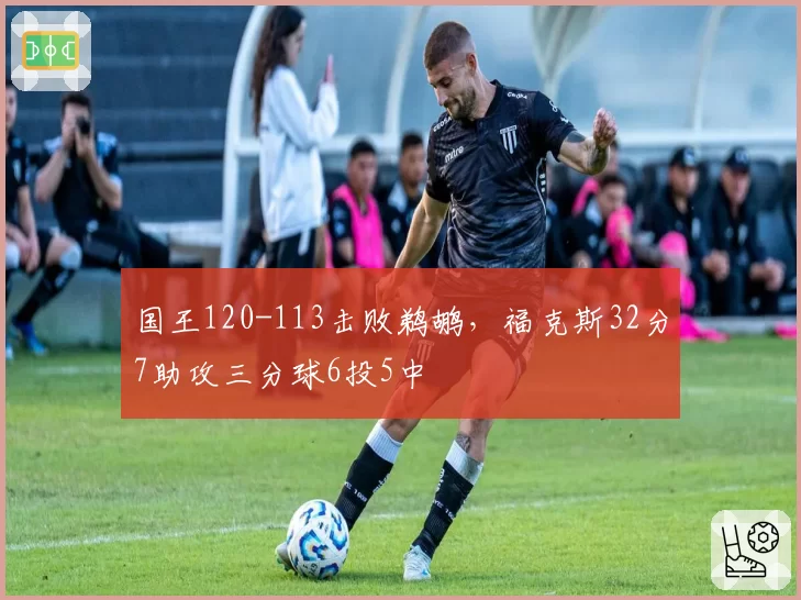 国王120-113击败鹈鹕，福克斯32分7助攻三分球6投5中