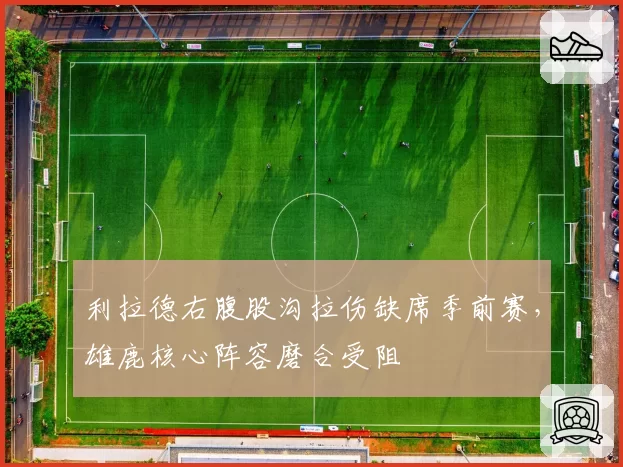 利拉德右腹股沟拉伤缺席季前赛，雄鹿核心阵容磨合受阻