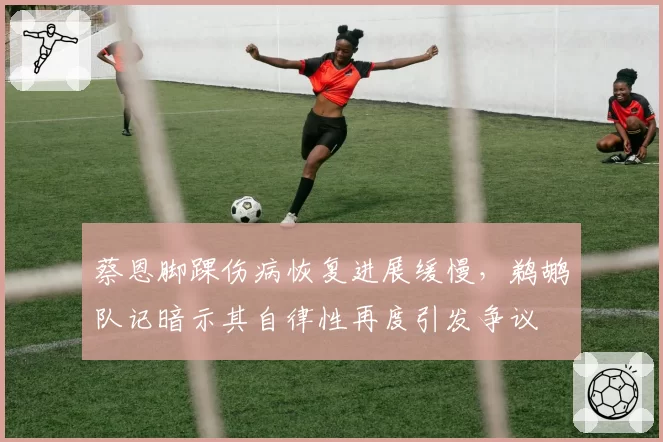 蔡恩脚踝伤病恢复进展缓慢，鹈鹕队记暗示其自律性再度引发争议