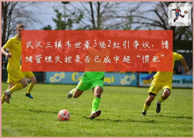 武汉三镇韦世豪3场2红引争议，情绪管理失控是否已成中超“惯犯”标签？
