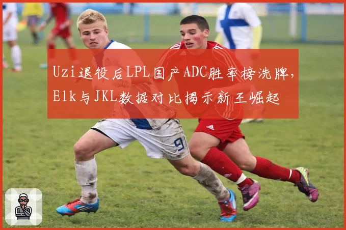 Uzi退役后LPL国产ADC胜率榜洗牌,Elk与JKL数据对比揭示新王崛起