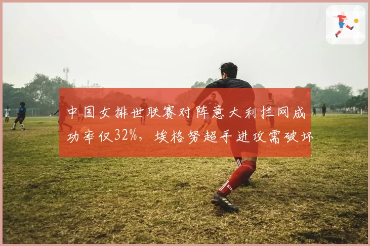 中国女排世联赛对阵意大利拦网成功率仅32%，埃格努超手进攻需破坏性防守应对