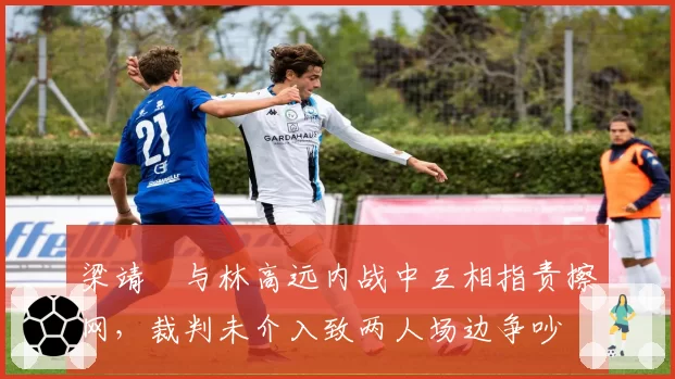 梁靖崑与林高远内战中互相指责擦网,裁判未介入致两人场边争吵