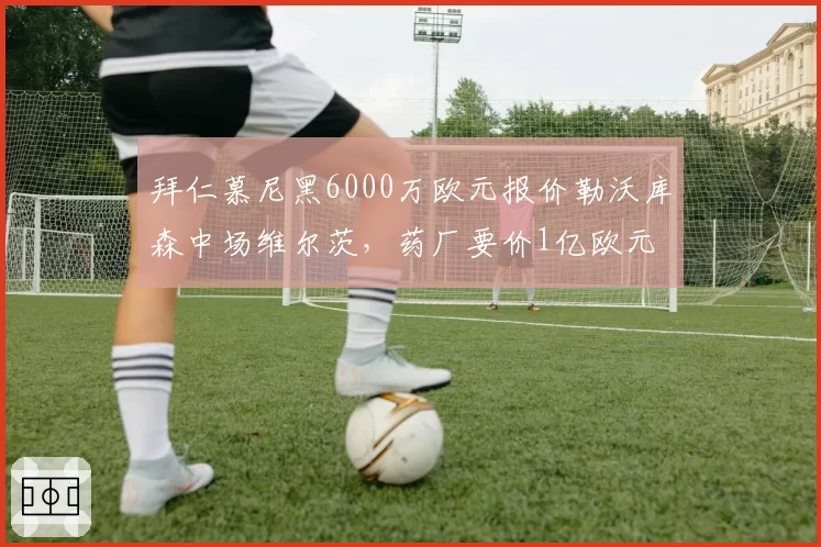 拜仁慕尼黑6000万欧元报价勒沃库森中场维尔茨，药厂要价1亿欧元
