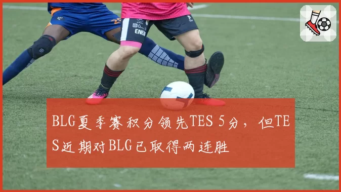 BLG夏季赛积分领先TES 5分，但TES近期对BLG已取得两连胜