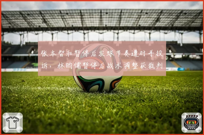 张本智和暂停后发球节奏遭对手投诉，林昀儒暂停后战术调整获裁判默许