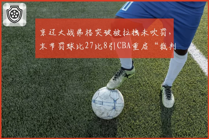 京辽大战弗格突破被拉拽未吹罚，末节罚球比27比8引CBA重启“裁判评估黑名单”讨论