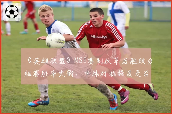 《英雄联盟》MSI赛制改革后胜败分组赛胜率失衡,中韩对抗强度是否被高估?