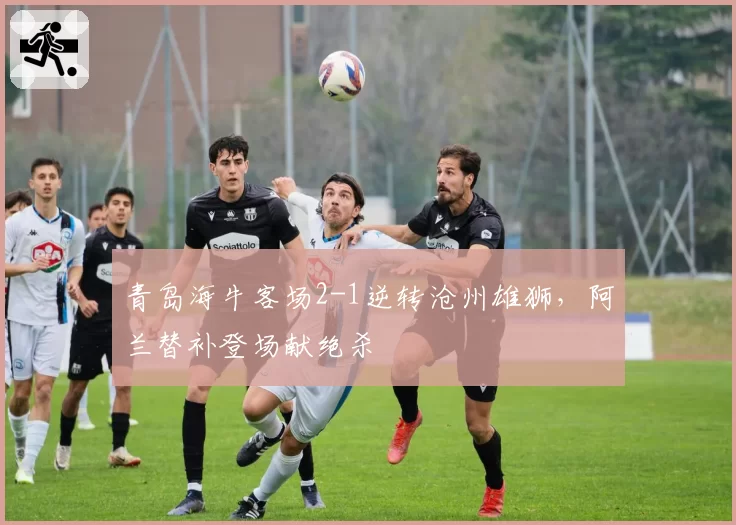 青岛海牛客场2-1逆转沧州雄狮，阿兰替补登场献绝杀
