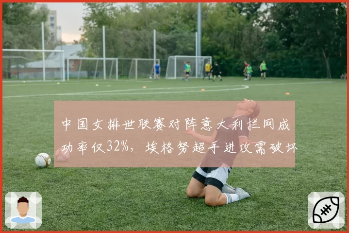中国女排世联赛对阵意大利拦网成功率仅32%,埃格努超手进攻需破坏性防守应对