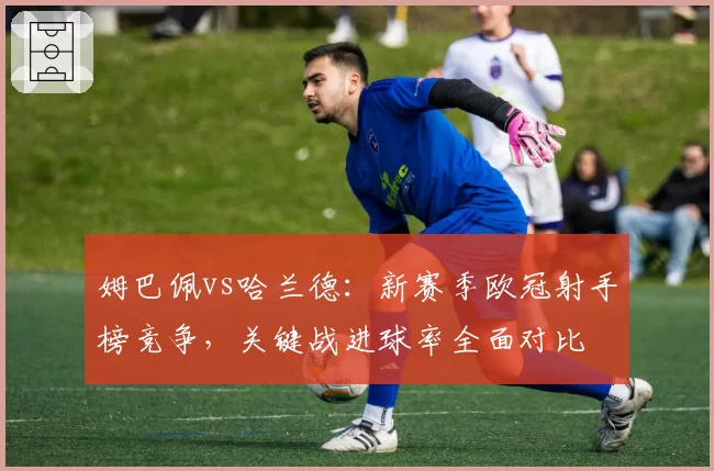 姆巴佩vs哈兰德：新赛季欧冠射手榜竞争，关键战进球率全面对比