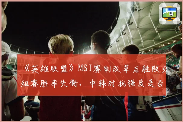 《英雄联盟》MSI赛制改革后胜败分组赛胜率失衡,中韩对抗强度是否被高估?