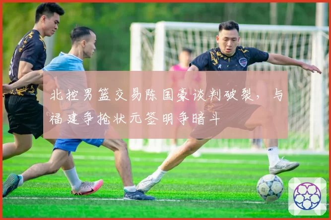 北控男篮交易陈国豪谈判破裂，与福建争抢状元签明争暗斗