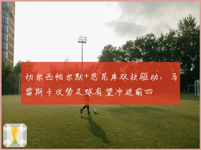 切尔西帕尔默+恩昆库双核驱动，马雷斯卡攻势足球有望冲进前四