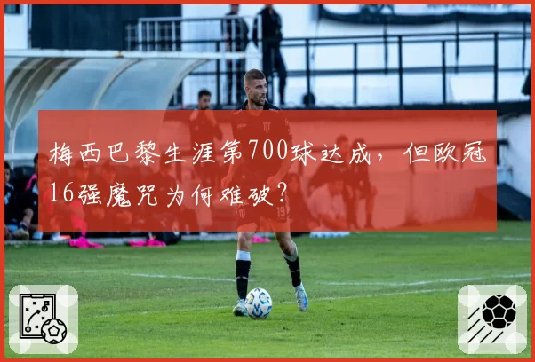 梅西巴黎生涯第700球达成,但欧冠16强魔咒为何难破?