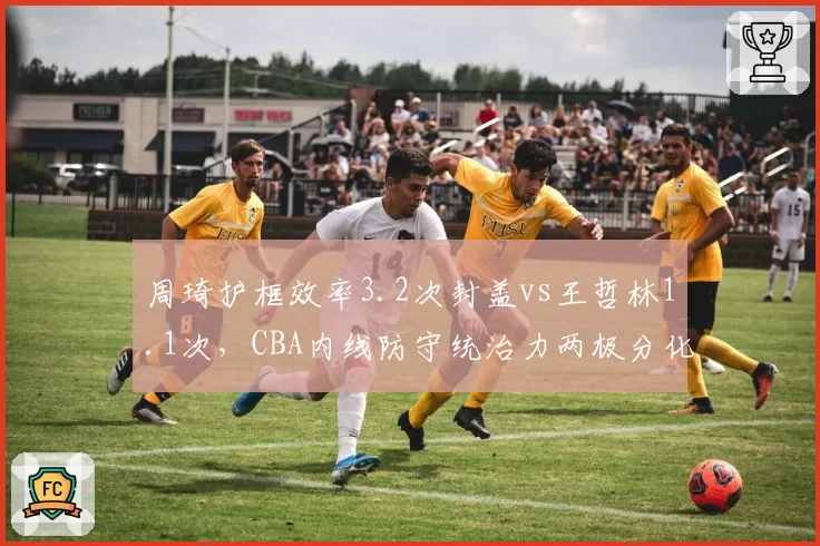 周琦护框效率3.2次封盖vs王哲林1.1次，CBA内线防守统治力两极分化