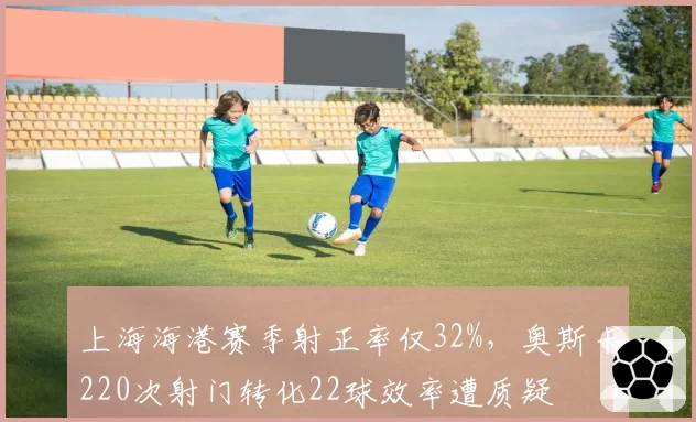 上海海港赛季射正率仅32%，奥斯卡220次射门转化22球效率遭质疑
