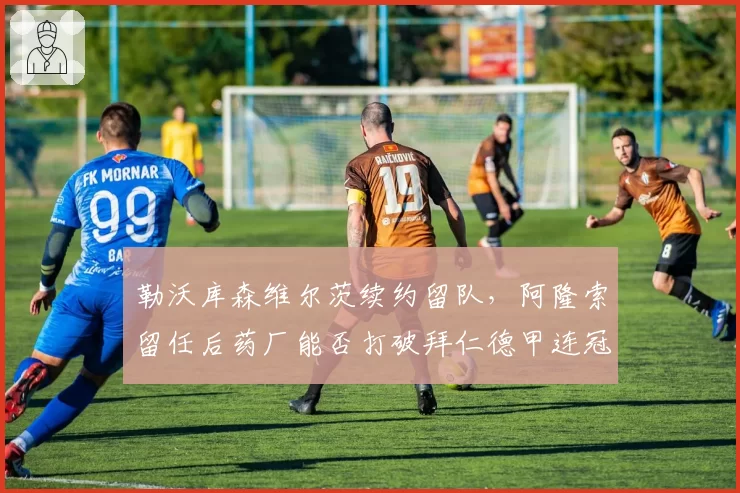 勒沃库森维尔茨续约留队，阿隆索留任后药厂能否打破拜仁德甲连冠？