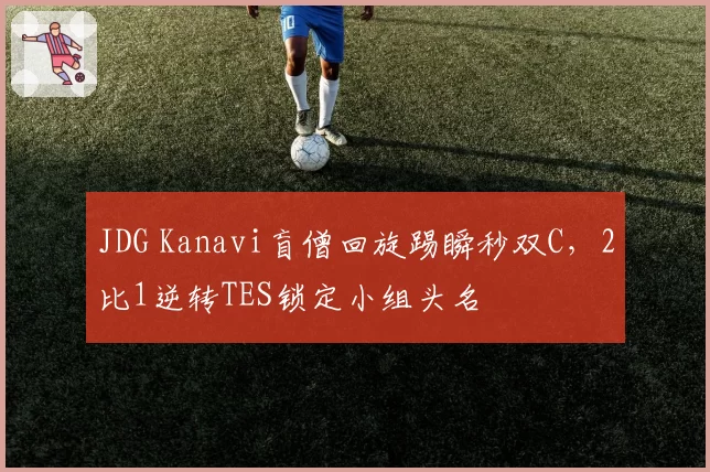 JDG Kanavi盲僧回旋踢瞬秒双C，2比1逆转TES锁定小组头名