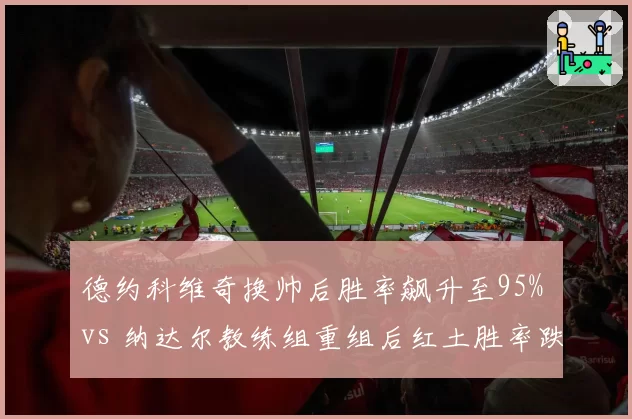 德约科维奇换帅后胜率飙升至95% vs 纳达尔教练组重组后红土胜率跌至80%，传奇分化显著