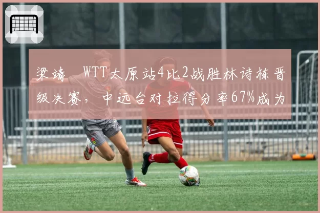 梁靖崑WTT太原站4比2战胜林诗栋晋级决赛，中远台对拉得分率67%成为制胜关键。