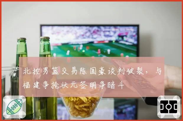 北控男篮交易陈国豪谈判破裂，与福建争抢状元签明争暗斗
