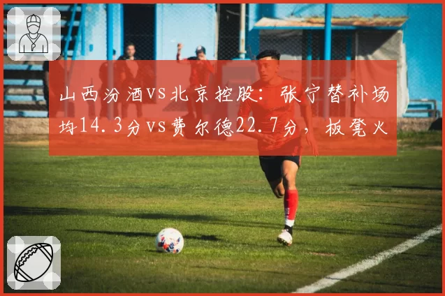 山西汾酒vs北京控股:张宁替补场均14.3分vs费尔德22.7分,板凳火力差距凸显
