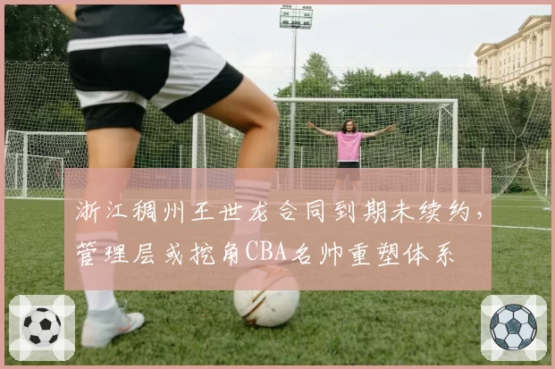 浙江稠州王世龙合同到期未续约，管理层或挖角CBA名帅重塑体系