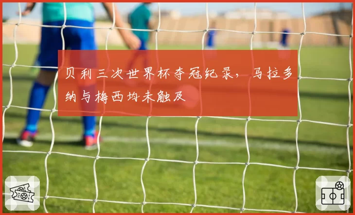 贝利三次世界杯夺冠纪录,马拉多纳与梅西均未触及