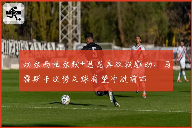 切尔西帕尔默+恩昆库双核驱动，马雷斯卡攻势足球有望冲进前四