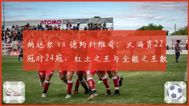 纳达尔 vs 德约科维奇：大满贯22冠对24冠，红土之王与全能之王数据全对比