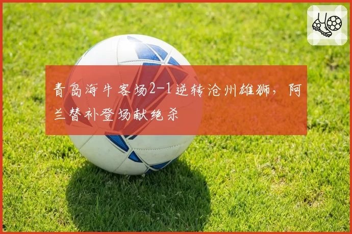 青岛海牛客场2-1逆转沧州雄狮，阿兰替补登场献绝杀