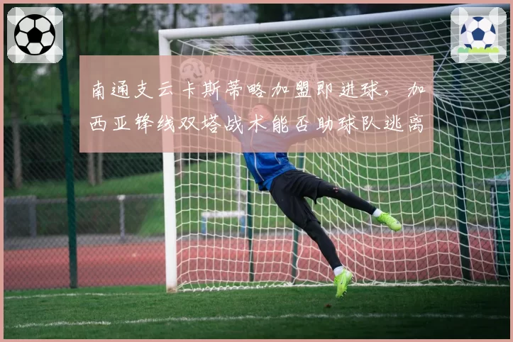 南通支云卡斯蒂略加盟即进球,加西亚锋线双塔战术能否助球队逃离降级区?